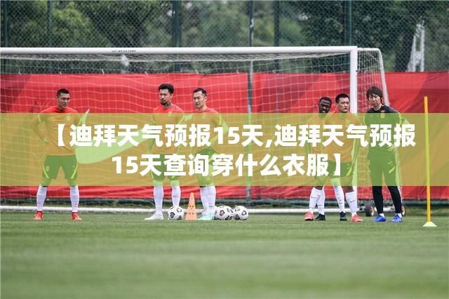 【迪拜天气预报15天,迪拜天气预报15天查询穿什么衣服】